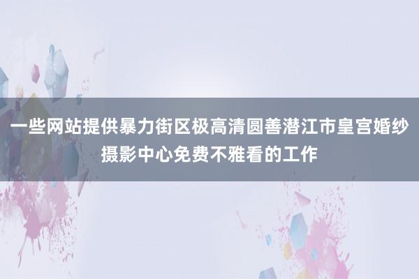 一些网站提供暴力街区极高清圆善潜江市皇宫婚纱摄影中心免费不雅看的工作