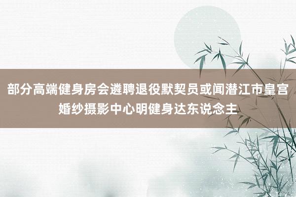 部分高端健身房会遴聘退役默契员或闻潜江市皇宫婚纱摄影中心明健身达东说念主